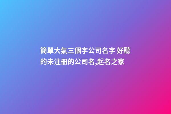 簡單大氣三個字公司名字 好聽的未注冊的公司名,起名之家